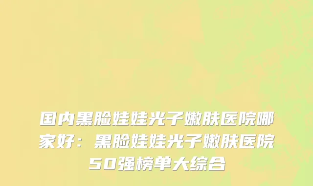 国内黑脸娃娃光子嫩肤医院哪家好：黑脸娃娃光子嫩肤医院50强榜单大综合