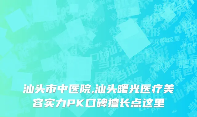 汕头市中医院,汕头曙光医疗美容实力PK口碑擅长点这里