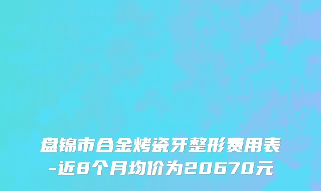 盘锦市合金烤瓷牙整形费用表-近8个月均价为20670元