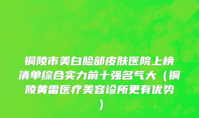 铜陵市美白脸部皮肤医院上榜清单综合实力前十强名气大（铜陵黄雷医疗美容诊所更有优势）