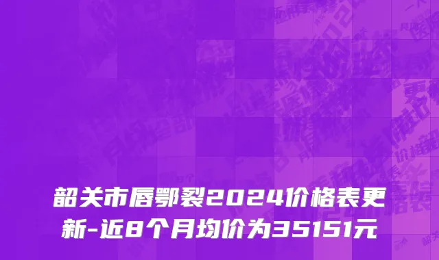 韶关市唇鄂裂2024价格表更新-近8个月均价为35151元