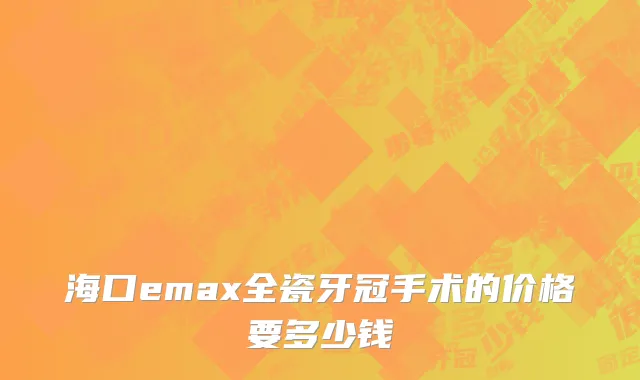 海口emax全瓷牙冠手术的价格要多少钱