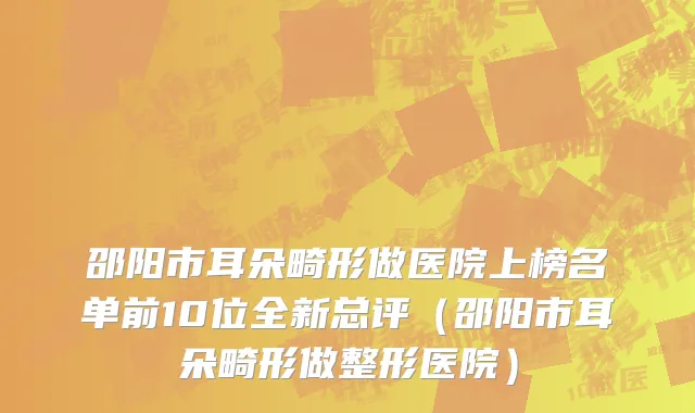 邵阳市耳朵畸形做医院上榜名单前10位全新总评（邵阳市耳朵畸形做整形医院）