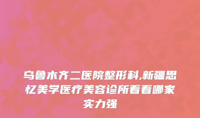 乌鲁木齐二医院整形科,新疆思忆美学医疗美容诊所看看哪家实力强