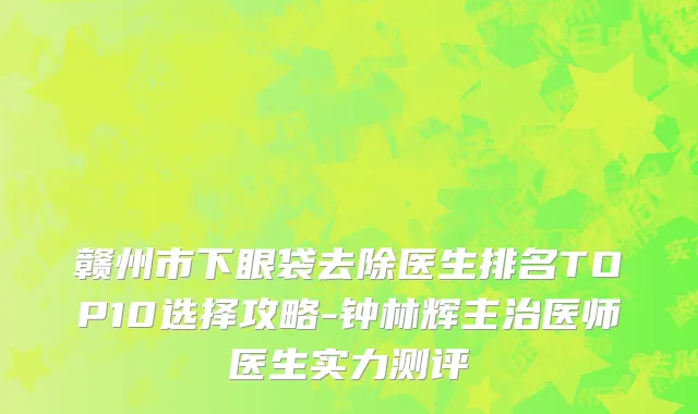 赣州市下眼袋去除医生排名TOP10选择攻略-钟林辉主治医师医生实力测评