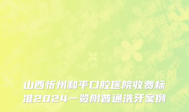 山西忻州和平口腔医院收费标准2024一览附普通洗牙案例