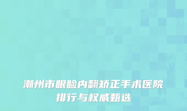 潮州市眼睑内翻矫正手术医院排行与权威甄选