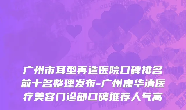 广州市耳型再造医院口碑排名前十名整理发布-广州康华清医疗美容门诊部口碑推荐人气高