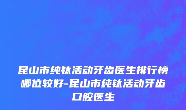 昆山市纯钛活动牙齿医生排行榜哪位较好-昆山市纯钛活动牙齿口腔医生