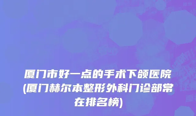 厦门市好一点的手术下颌医院(厦门赫尔本整形外科门诊部常在排名榜)