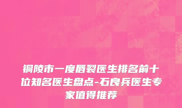 铜陵市一度唇裂医生排名前十位知名医生盘点-石良兵医生专家值得推荐