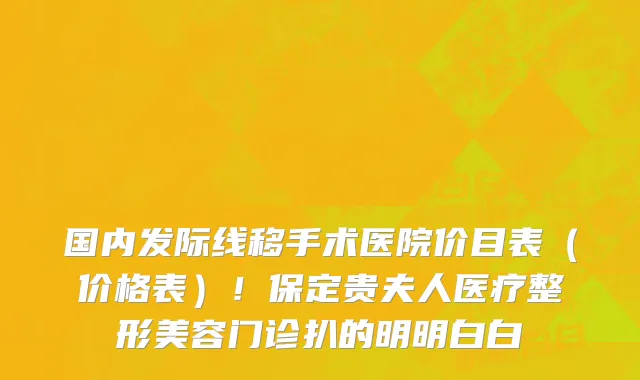 国内发际线移手术医院价目表（价格表）！保定贵夫人医疗整形美容门诊扒的明明白白