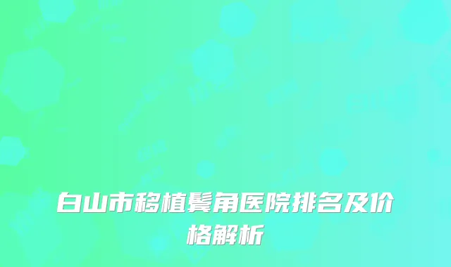 白山市移植鬓角医院排名及价格解析