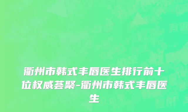 衢州市韩式丰唇医生排行前十位权威荟聚-衢州市韩式丰唇医生
