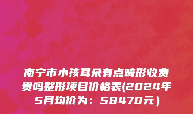 南宁市小孩耳朵有点畸形收费贵吗整形项目价格表(2024年5月均价为：58470元）