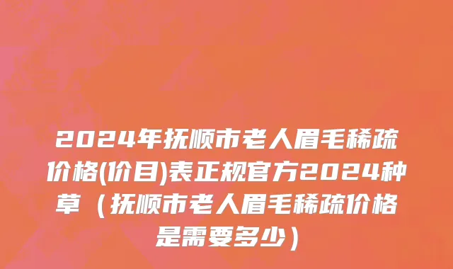 2024年抚顺市老人眉毛稀疏价格(价目)表正规官方2024种草（抚顺市老人眉毛稀疏价格是需要多少）