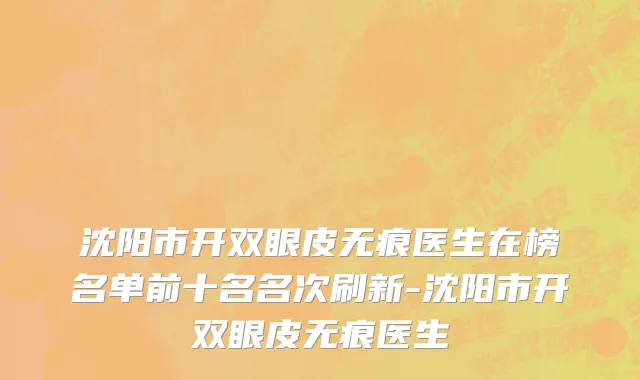 沈阳市开双眼皮无痕医生在榜名单前十名名次刷新-沈阳市开双眼皮无痕医生