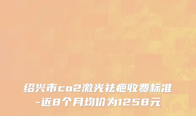 绍兴市co2激光祛疤收费标准-近8个月均价为1258元
