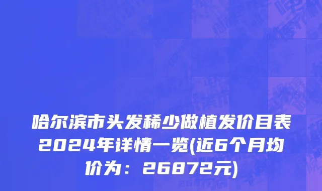 哈尔滨市头发稀少做植发价目表2024年详情一览(近6个月均价为：26872元)