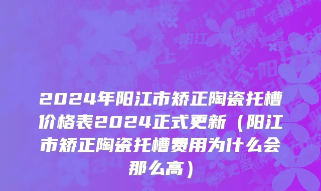 2024年阳江市矫正陶瓷托槽价格表2024正式更新（阳江市矫正陶瓷托槽费用为什么会那么高）
