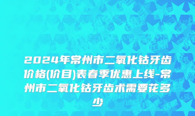 2024年常州市二氧化钴牙齿价格(价目)表春季优惠上线-常州市二氧化钴牙齿术需要花多少