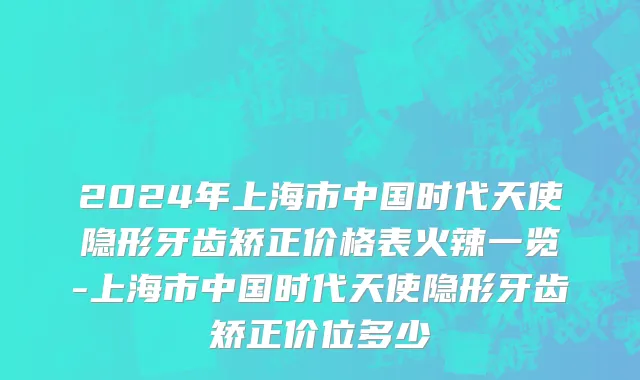 2024年上海市中国时代天使隐形牙齿矫正价格表火辣一览-上海市中国时代天使隐形牙齿矫正价位多少