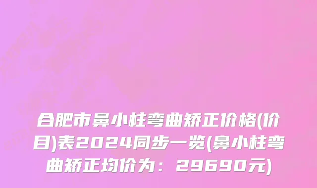 合肥市鼻小柱弯曲矫正价格(价目)表2024同步一览(鼻小柱弯曲矫正均价为：29690元)