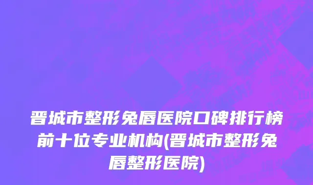 晋城市整形兔唇医院口碑排行榜前十位专业机构(晋城市整形兔唇整形医院)