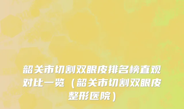 韶关市切割双眼皮排名榜直观对比一览（韶关市切割双眼皮整形医院）
