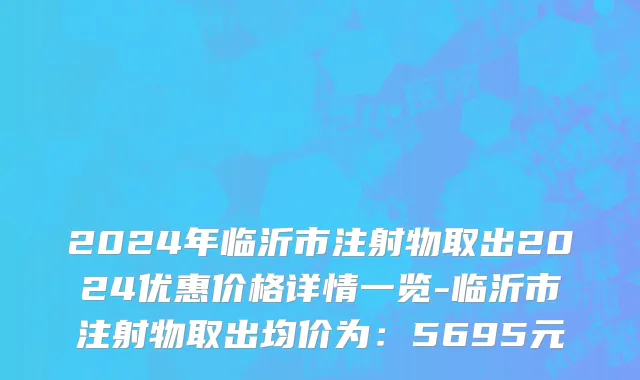 2024年临沂市注射物取出2024优惠价格详情一览-临沂市注射物取出均价为：5695元