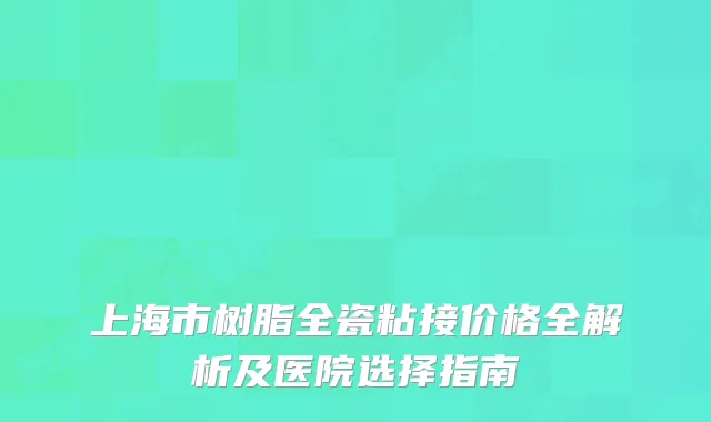 上海市树脂全瓷粘接价格全解析及医院选择指南