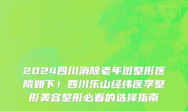 2024四川消除老年斑整形医院如下！四川乐山经纬医学整形美容整形必看的选择指南