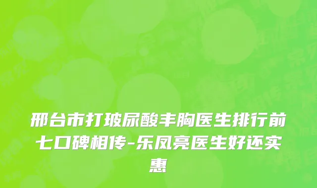 邢台市打玻尿酸丰胸医生排行前七口碑相传-乐凤亮医生好还实惠