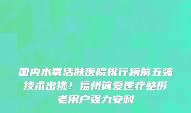 国内水氧活肤医院排行榜前五强技术出挑！福州简爱医疗整形老用户强力安利