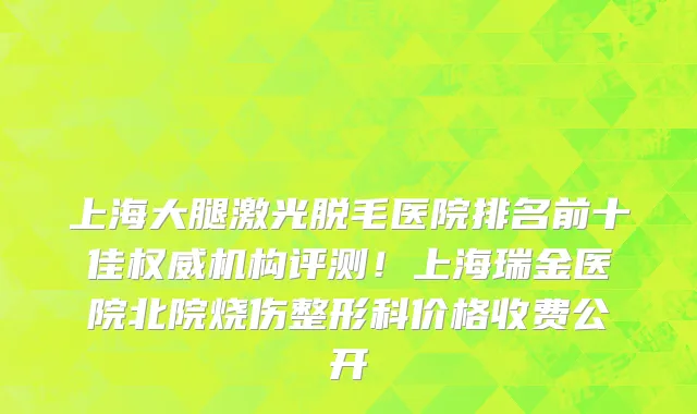 上海大腿激光脱毛医院排名前十佳权威机构评测!上海瑞金医院北院烧伤整形科价格收费公开
