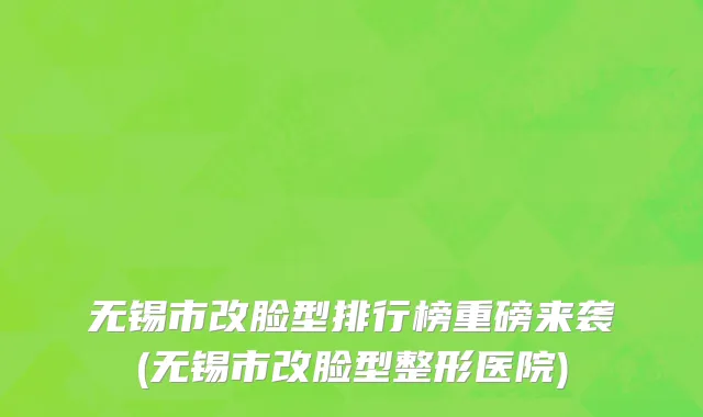 无锡市改脸型排行榜重磅来袭(无锡市改脸型整形医院)