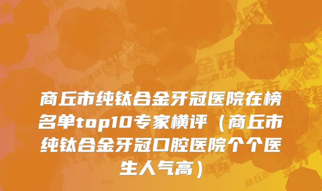 商丘市纯钛合金牙冠医院在榜名单top10专家横评（商丘市纯钛合金牙冠口腔医院个个医生人气高）