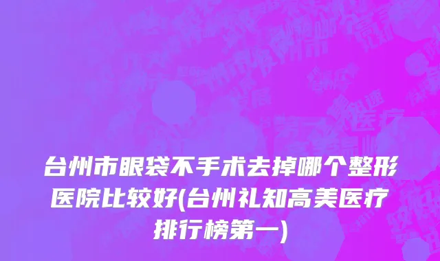 台州市眼袋不手术去掉哪个整形医院比较好(台州礼知高美医疗排行榜第一)