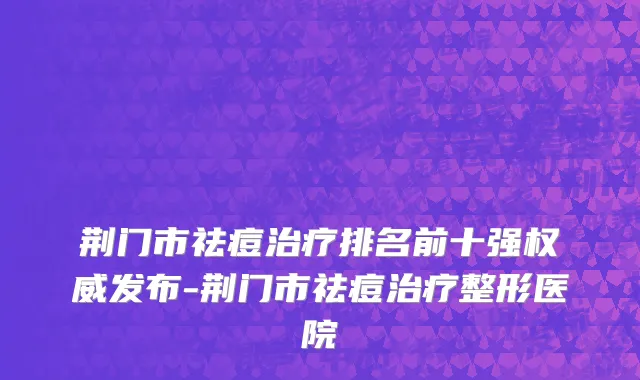 荆门市祛痘治疗排名前十强权威发布-荆门市祛痘治疗整形医院