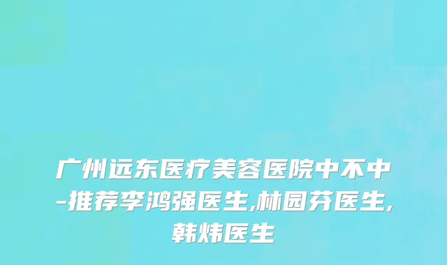 广州远东医疗美容医院中不中-推荐李鸿强医生,林园芬医生,韩炜医生