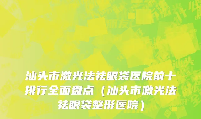 汕头市激光法祛眼袋医院前十排行全面盘点（汕头市激光法祛眼袋整形医院）