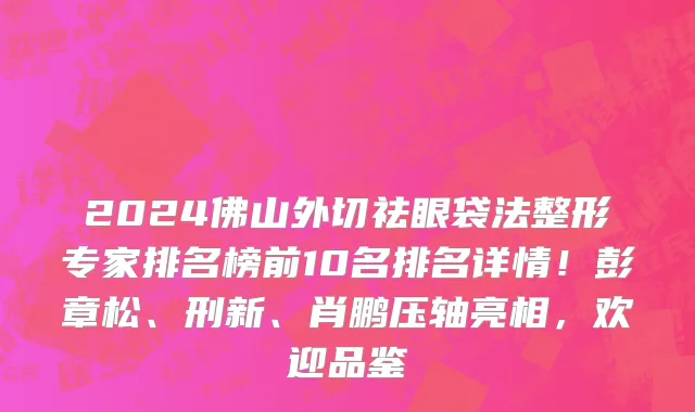 2024佛山外切祛眼袋法整形专家排名榜前10名排名详情!彭章松、刑新、肖鹏压轴亮相,欢迎品鉴