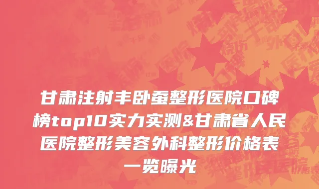 甘肃注射丰卧蚕整形医院口碑榜top10实力实测&甘肃省人民医院整形美容外科整形价格表一览曝光