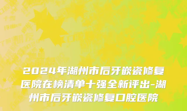 2024年湖州市后牙嵌瓷修复医院在榜清单十强全新评出-湖州市后牙嵌瓷修复口腔医院
