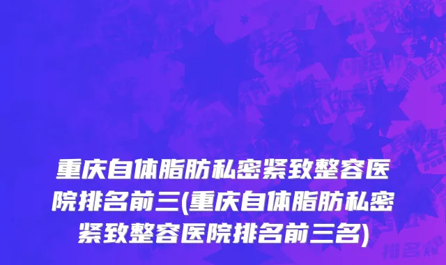 重庆自体脂肪私密紧致整容医院排名前三(重庆自体脂肪私密紧致整容医院排名前三名)