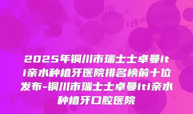 2025年铜川市瑞士士卓曼iti亲水种植牙医院排名榜前十位发布-铜川市瑞士士卓曼iti亲水种植牙口腔医院