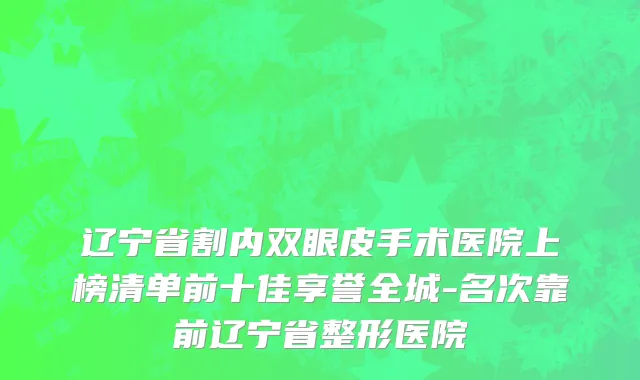 辽宁省割内双眼皮手术医院上榜清单前十佳享誉全城-名次靠前辽宁省整形医院