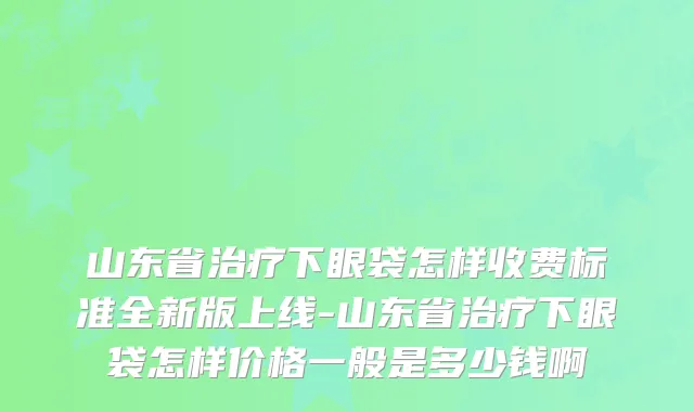 山东省治疗下眼袋怎样收费标准全新版上线-山东省治疗下眼袋怎样价格一般是多少钱啊