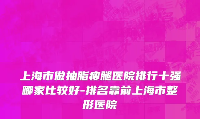 上海市做抽脂瘦腿医院排行十强哪家比较好-排名靠前上海市整形医院