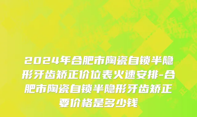 2024年合肥市陶瓷自锁半隐形牙齿矫正价位表火速安排-合肥市陶瓷自锁半隐形牙齿矫正要价格是多少钱
